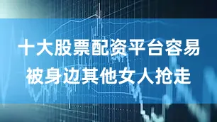 十大股票配资平台容易被身边其他女人抢走