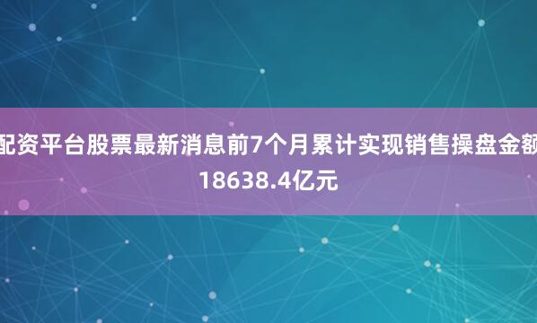 配资平台股票最新消息前7个月累计实现销售操盘金额18638.4亿元
