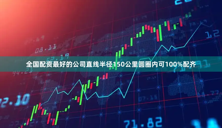 全国配资最好的公司直线半径150公里圆圈内可100%配齐