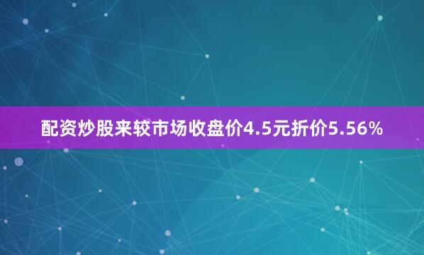配资炒股来较市场收盘价4.5元折价5.56%