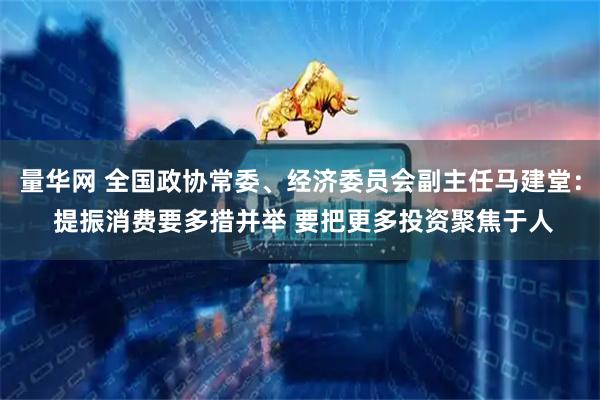 量华网 全国政协常委、经济委员会副主任马建堂： 提振消费要多措并举 要把更多投资聚焦于人
