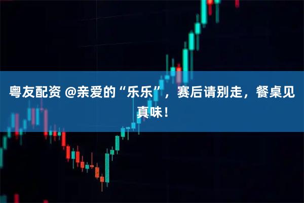 粤友配资 @亲爱的“乐乐”，赛后请别走，餐桌见真味！