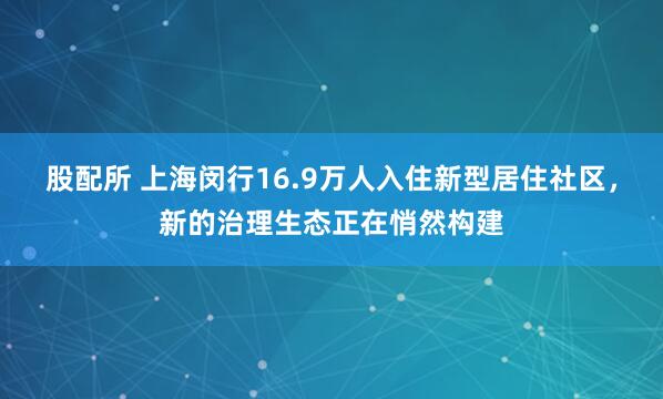 股配所 上海闵行16.9万人入住新型居住社区,新的治理生态正在悄然构建