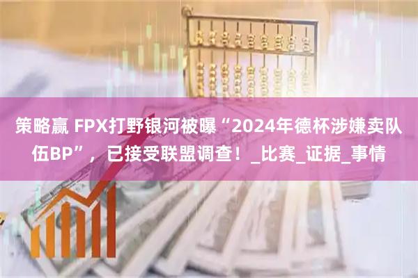 策略赢 FPX打野银河被曝“2024年德杯涉嫌卖队伍BP”，已接受联盟调查！_比赛_证据_事情