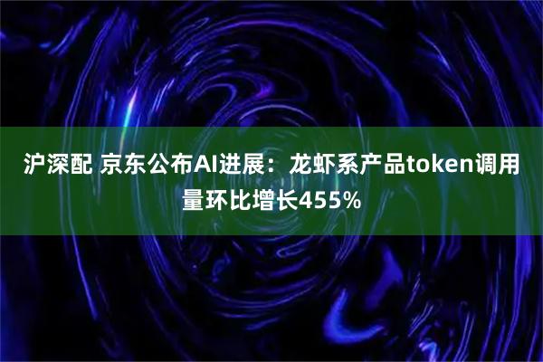 沪深配 京东公布AI进展：龙虾系产品token调用量环比增长455%