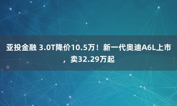亚投金融 3.0T降价10.5万!新一代奥迪A6L上市,卖32.29万起