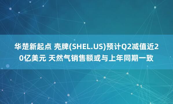 华楚新起点 壳牌(SHEL.US)预计Q2减值近20亿美元 天然气销售额或与上年同期一致