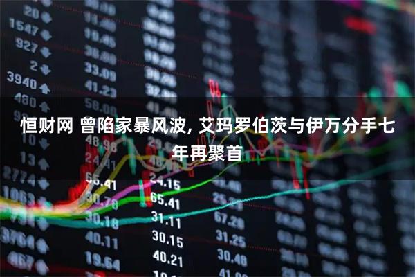 恒财网 曾陷家暴风波, 艾玛罗伯茨与伊万分手七年再聚首