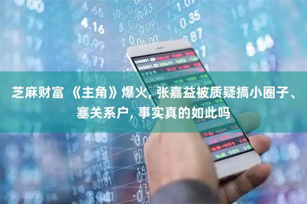 芝麻财富 《主角》爆火, 张嘉益被质疑搞小圈子、塞关系户, 事实真的如此吗