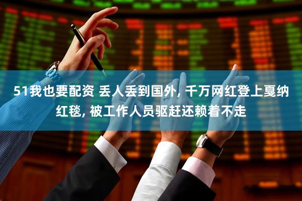 51我也要配资 丢人丢到国外, 千万网红登上戛纳红毯, 被工作人员驱赶还赖着不走