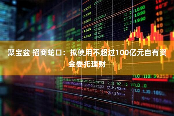 聚宝盆 招商蛇口：拟使用不超过100亿元自有资金委托理财