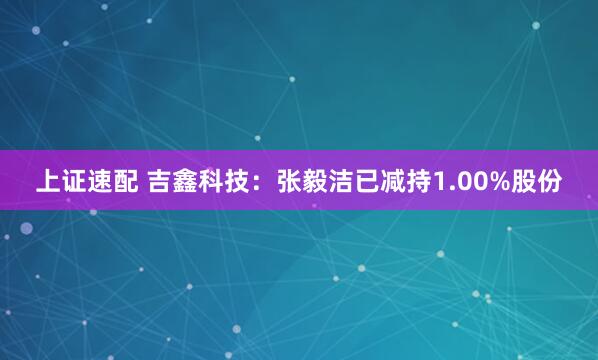 上证速配 吉鑫科技：张毅洁已减持1.00%股份