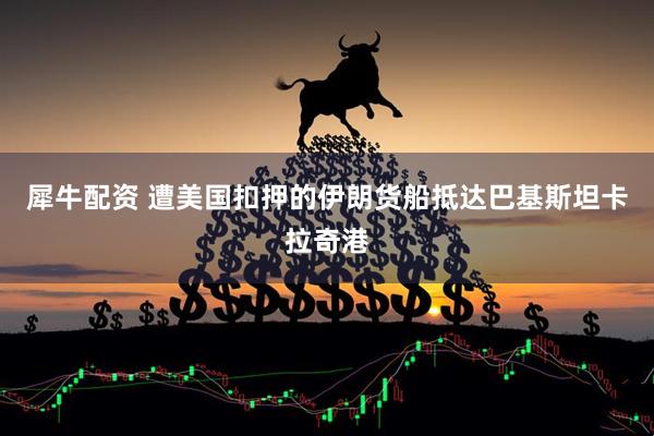 犀牛配资 遭美国扣押的伊朗货船抵达巴基斯坦卡拉奇港