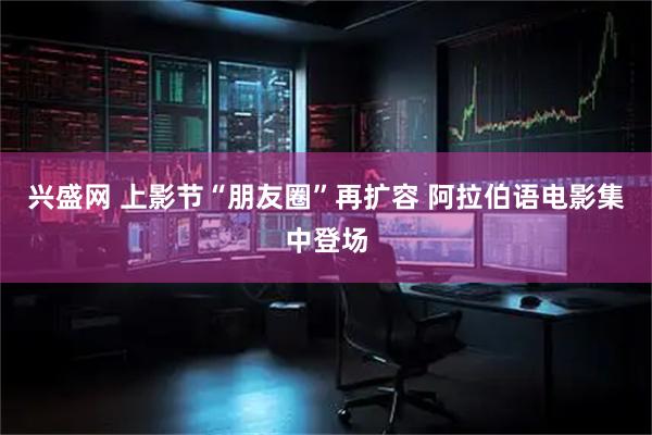 兴盛网 上影节“朋友圈”再扩容 阿拉伯语电影集中登场