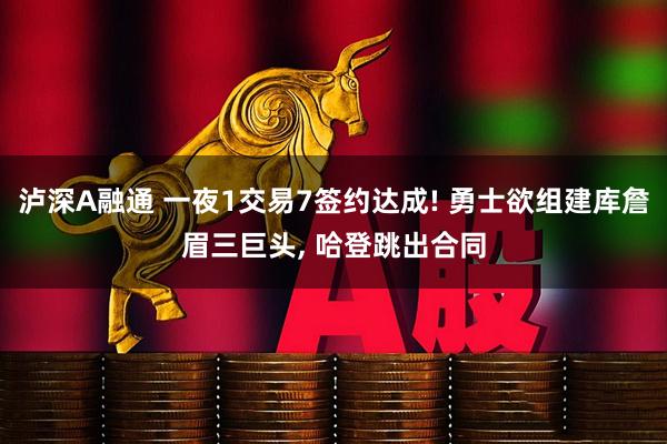 泸深A融通 一夜1交易7签约达成! 勇士欲组建库詹眉三巨头, 哈登跳出合同