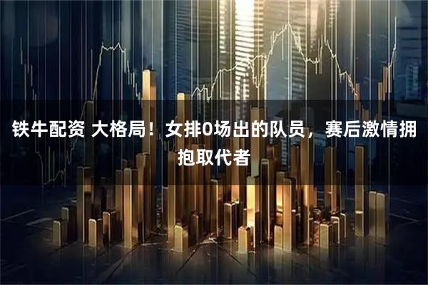 铁牛配资 大格局!女排0场出的队员,赛后激情拥抱取代者