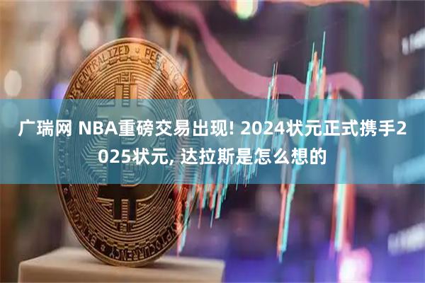 广瑞网 NBA重磅交易出现! 2024状元正式携手2025状元, 达拉斯是怎么想的
