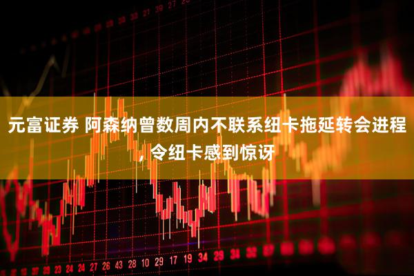元富证券 阿森纳曾数周内不联系纽卡拖延转会进程, 令纽卡感到惊讶
