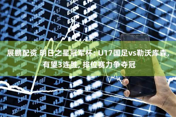 展鵬配资 明日之星冠军杯: U17国足vs勒沃库森, 有望3连胜, 排位赛力争夺冠