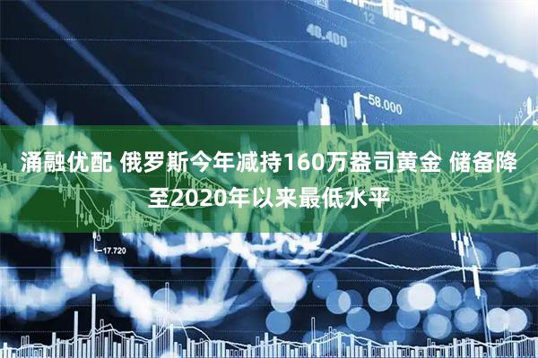 涌融优配 俄罗斯今年减持160万盎司黄金 储备降至2020年以来最低水平