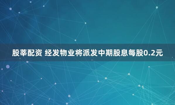 股莘配资 经发物业将派发中期股息每股0.2元